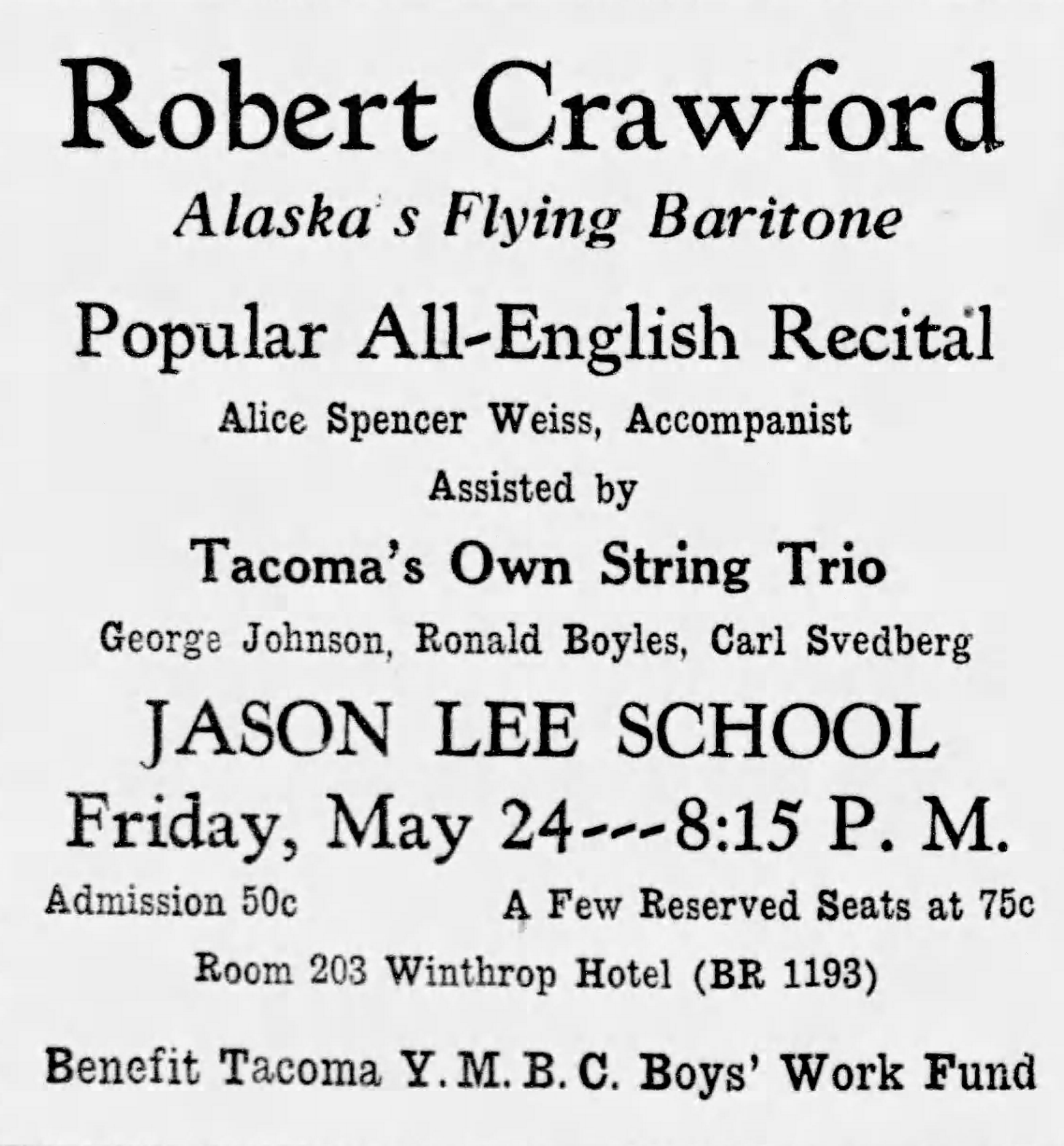 The Tacoma News Tribune, 21 May 1935. Advertisement for Robert Crawford recital. Text of advertisement:: Robert Crawford, Alaska's Flying Baritone Popular All-English Recital Alice Spencer Weiss, Accompanist Assisted by Tacoma's Own String Trio George Johnson, Ronald Boyles, Carl Svedberg Jason Lee School Friday, May 24---8:15 P.M. Admission 50¢   A Few Reserved Seats at 75¢ Room 203 Wintrhrop Hotel (BR 1193) Benefit Tacoma Y.M.B.C. Boys' Work Fund