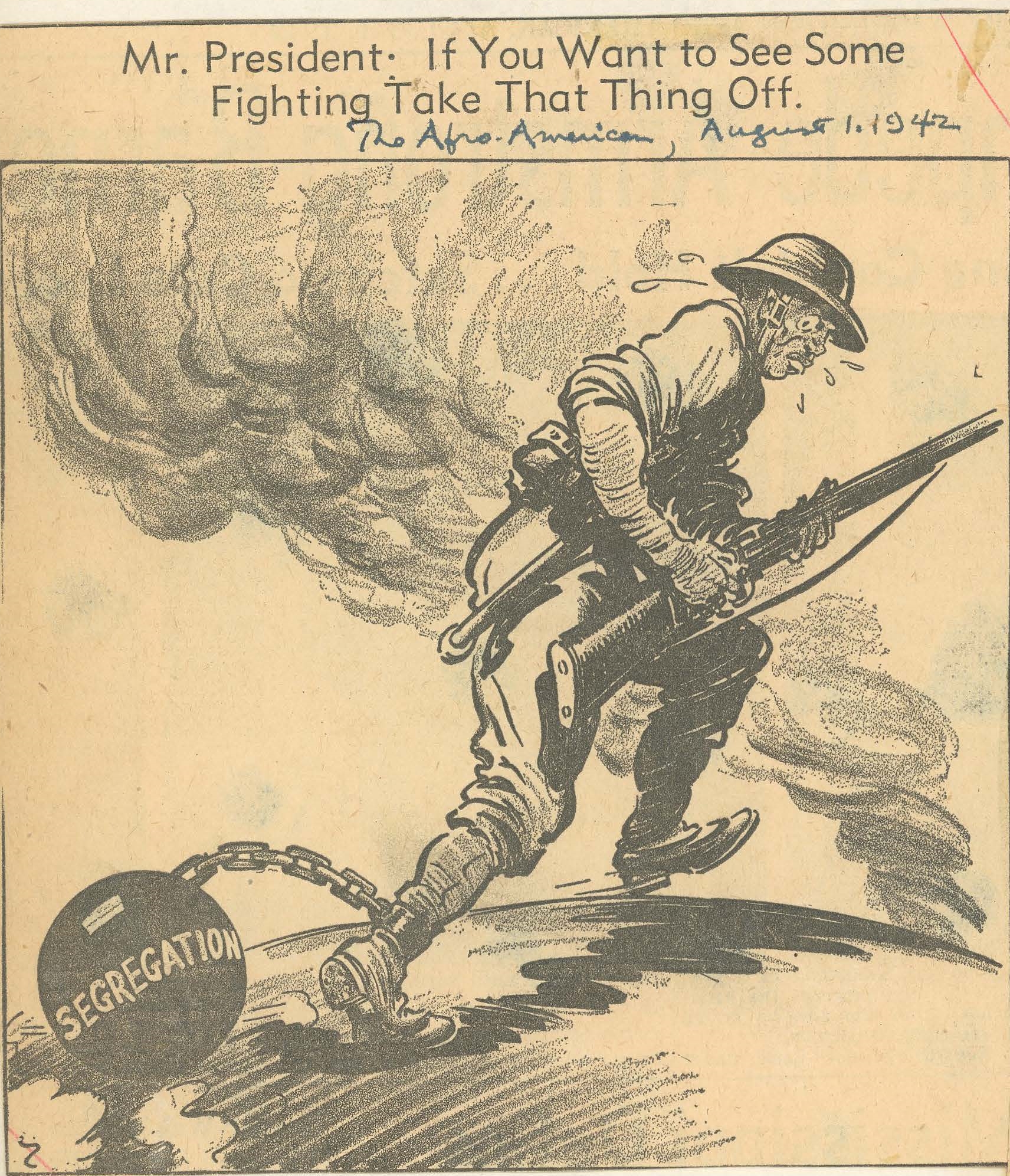 The political cartoon depicts an African-American soldier leaning forward carrying a weapon. A ball and chain is shackled to his right ankle. The ball is labeled "SEGREGATION." Cartoon caption - Mr. President: If You Want to See Some Fighting Take That Thing Off. The Afro-American, August 1, 1942.